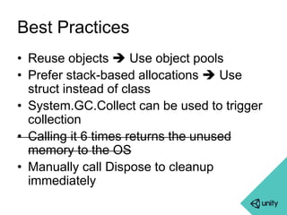 Best Practices 
• Reuse objects  Use object pools 
• Prefer stack-based allocations  Use 
struct instead of class 
• System.GC.Collect can be used to trigger 
collection 
• Calling it 6 times returns the unused 
memory to the OS 
• Manually call Dispose to cleanup 
immediately 
 