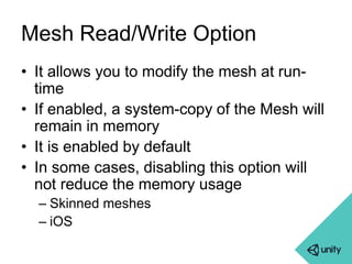 Mesh Read/Write Option 
• It allows you to modify the mesh at run-time 
• If enabled, a system-copy of the Mesh will 
remain in memory 
• It is enabled by default 
• In some cases, disabling this option will 
not reduce the memory usage 
– Skinned meshes 
– iOS 
 