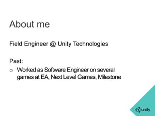 About me 
Field Engineer @ Unity Technologies 
Past: 
o Worked as Software Engineer on several 
games at EA, Next Level Games, Milestone 
 