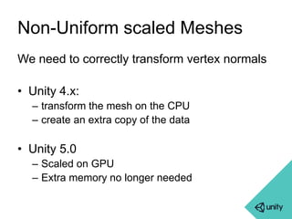 Non-Uniform scaled Meshes 
We need to correctly transform vertex normals 
• Unity 4.x: 
– transform the mesh on the CPU 
– create an extra copy of the data 
• Unity 5.0 
– Scaled on GPU 
– Extra memory no longer needed 
 