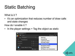 Static Batching 
What is it ? 
• It’s an optimization that reduces number of draw calls 
and state changes 
How do I enable it ? 
• In the player settings + Tag the object as static 
 