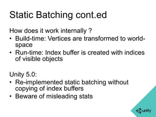 Static Batching cont.ed 
How does it work internally ? 
• Build-time: Vertices are transformed to world-space 
• Run-time: Index buffer is created with indices 
of visible objects 
Unity 5.0: 
• Re-implemented static batching without 
copying of index buffers 
• Beware of misleading stats 
 
