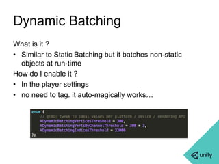 Dynamic Batching 
What is it ? 
• Similar to Static Batching but it batches non-static 
objects at run-time 
How do I enable it ? 
• In the player settings 
• no need to tag. it auto-magically works… 
 