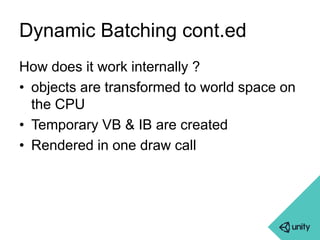 Dynamic Batching cont.ed 
How does it work internally ? 
• objects are transformed to world space on 
the CPU 
• Temporary VB & IB are created 
• Rendered in one draw call 
 