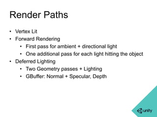 Render Paths 
• Vertex Lit 
• Forward Rendering 
• First pass for ambient + directional light 
• One additional pass for each light hitting the object 
• Deferred Lighting 
• Two Geometry passes + Lighting 
• GBuffer: Normal + Specular, Depth 
 