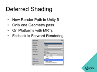 Deferred Shading 
• New Render Path in Unity 5 
• Only one Geometry pass 
• On Platforms with MRTs 
• Fallback is Forward Rendering 
 