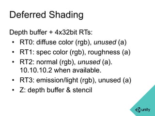 Deferred Shading 
Depth buffer + 4x32bit RTs: 
• RT0: diffuse color (rgb), unused (a) 
• RT1: spec color (rgb), roughness (a) 
• RT2: normal (rgb), unused (a). 
10.10.10.2 when available. 
• RT3: emission/light (rgb), unused (a) 
• Z: depth buffer & stencil 
 