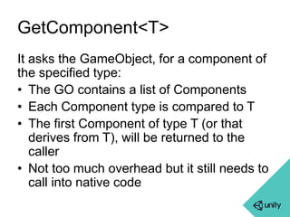 GetComponent<T> 
It asks the GameObject, for a component of 
the specified type: 
• The GO contains a list of Components 
• Each Component type is compared to T 
• The first Component of type T (or that 
derives from T), will be returned to the 
caller 
• Not too much overhead but it still needs to 
call into native code 
 