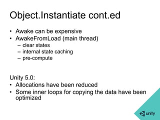 Object.Instantiate cont.ed 
• Awake can be expensive 
• AwakeFromLoad (main thread) 
– clear states 
– internal state caching 
– pre-compute 
Unity 5.0: 
• Allocations have been reduced 
• Some inner loops for copying the data have been 
optimized 
 