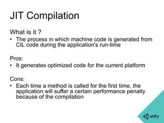 JIT Compilation 
What is it ? 
• The process in which machine code is generated from 
CIL code during the application's run-time 
Pros: 
• It generates optimized code for the current platform 
Cons: 
• Each time a method is called for the first time, the 
application will suffer a certain performance penalty 
because of the compilation 
 