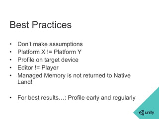 Best Practices 
• Don’t make assumptions 
• Platform X != Platform Y 
• Profile on target device 
• Editor != Player 
• Managed Memory is not returned to Native 
Land! 
• For best results…: Profile early and regularly 
 