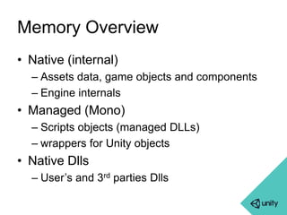 Memory Overview 
• Native (internal) 
– Assets data, game objects and components 
– Engine internals 
• Managed (Mono) 
– Scripts objects (managed DLLs) 
– wrappers for Unity objects 
• Native Dlls 
– User’s and 3rd parties Dlls 
 