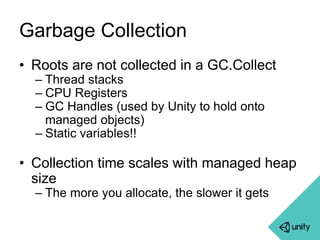 Garbage Collection 
• Roots are not collected in a GC.Collect 
– Thread stacks 
– CPU Registers 
– GC Handles (used by Unity to hold onto 
managed objects) 
– Static variables!! 
• Collection time scales with managed heap 
size 
– The more you allocate, the slower it gets 
 