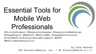 Essential Tools for
Mobile Web
Professionals
#PictureElement #ResponsiveImages #ResponsiveWebDesign
#ImageEngine #WebPerf #MobileWeb #ImageOptimization
#InGodWeTrustEveryoneElseBringData #MOVR
#MobileAwareAnalytics
by Luca Passani
CTO @ScientiaMobile, Inc. / AD ScientiaMobile S.r.l.
 