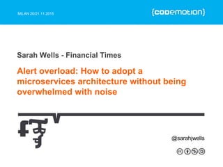 MILAN 20/21.11.2015
Alert overload: How to adopt a
microservices architecture without being
overwhelmed with noise
Sarah Wells - Financial Times
@sarahjwells
 
