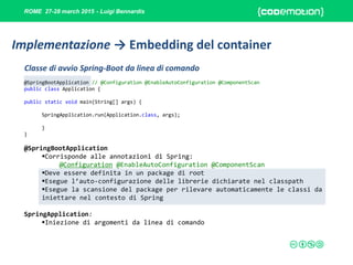 ROME 27-28 march 2015 - Luigi Bennardis
@SpringBootApplication // @Configuration @EnableAutoConfiguration @ComponentScan
public class Application {
public static void main(String[] args) {
SpringApplication.run(Application.class, args);
}
}
@SpringBootApplication
Corrisponde alle annotazioni di Spring:
@Configuration @EnableAutoConfiguration @ComponentScan
Deve essere definita in un package di root
Esegue l’auto-configurazione delle librerie dichiarate nel classpath
Esegue la scansione del package per rilevare automaticamente le classi da
iniettare nel contesto di Spring
SpringApplication:
Iniezione di argomenti da linea di comando
Classe di avvio Spring-Boot da linea di comando
Implementazione → Embedding del container
 