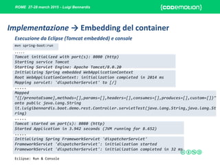 ROME 27-28 march 2015 - Luigi Bennardis
mvn spring-boot:run
Esecuzione da Eclipse (Tomcat embedded) e console
.....
Tomcat initialized with port(s): 8080 (http)
Starting service Tomcat
Starting Servlet Engine: Apache Tomcat/8.0.20
Initializing Spring embedded WebApplicationContext
Root WebApplicationContext: initialization completed in 2014 ms
Mapping servlet: 'dispatcherServlet' to [/]
.....
Mapped
"{[/prenotaEsame],methods=[],params=[],headers=[],consumes=[],produces=[],custom=[]}"
onto public java.lang.String
it.luigibennardis.boot.demo.rest.Controller.servletTest(java.lang.String,java.lang.St
ring)
.....
Tomcat started on port(s): 8080 (http)
Started Application in 3.942 seconds (JVM running for 8.652)
.....
Initializing Spring FrameworkServlet 'dispatcherServlet'
FrameworkServlet 'dispatcherServlet': initialization started
FrameworkServlet 'dispatcherServlet': initialization completed in 32 ms
Implementazione → Embedding del container
Eclipse: Run & Console
 