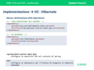ROME 27-28 march 2015 - Luigi Bennardis
<!-- JAVA PERSISTENCE API SUPPORT -->
<dependency>
<groupId>org.springframework.boot</groupId>
<artifactId>spring-boot-starter-data-jpa</artifactId>
</dependency>
<!-- H2 DATABASE -->
<dependency>
<groupId>com.h2database</groupId>
<artifactId>h2</artifactId>
</dependency>
<spring-boot-starter-data-jpa>
Configura la specifica JPA nel contesto di Spring
<h2>
Configura un datasource per l’istanza H2 eseguita in modalità
embedded
Maven: dichiarazione delle dipendenze
Implementazione → H2 - Hibernate
 