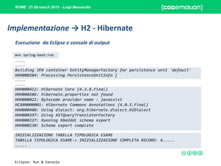 ROME 27-28 march 2015 - Luigi Bennardis
.....
.....
Building JPA container EntityManagerFactory for persistence unit 'default'
HHH000204: Processing PersistenceUnitInfo [
.....
.....
HHH000412: Hibernate Core {4.3.8.Final}
HHH000206: hibernate.properties not found
HHH000021: Bytecode provider name : javassist
HCANN000001: Hibernate Commons Annotations {4.0.5.Final}
HHH000400: Using dialect: org.hibernate.dialect.H2Dialect
HHH000397: Using ASTQueryTranslatorFactory
HHH000227: Running hbm2ddl schema export
HHH000230: Schema export complete
INIZIALIZZAZIONE TABELLA TIPOLOGICA ESAME
TABELLA TIPOLOGICA ESAME-> INIZIALIZZAZIONE COMPLETA RECORD: 4.....
.....
Esecuzione da Eclipse e console di output
Implementazione → H2 - Hibernate
mvn spring-boot:run
Eclipse: Run & Console
 
