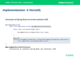 ROME 27-28 march 2015 - Luigi Bennardis
@SpringBootApplication
public class Application extends SpringBootServletInitializer{
public static void main(String[] args) {
SpringApplication.run(Application.class, args);
}
@Override
protected SpringApplicationBuilder configure(SpringApplicationBuilder application) {
return application.sources(Application.class);
}
}
@SpringBootServletInitializer
Inizializza il contesto Spring-Boot nel Container J2EE
Esecuzione di Spring Boot nel servlet container J2EE
Implementazione → HornetQ
 