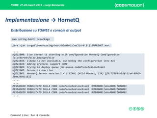 ROME 27-28 march 2015 - Luigi Bennardis
mvn spring-boot: repackage
java -jar targetdemo-spring-boot-h2embHibJmsJta-0.0.1-SNAPSHOT.war
.....
HQ221000: live server is starting with configuration HornetQ Configuration
(clustered=false,backup=false
HQ221045: libaio is not available, switching the configuration into NIO
HQ221043: Adding protocol support CORE
HQ221003: trying to deploy queue jms.queue.codaPrenotazioneEsami
HQ221007: Server is now live
HQ221001: HornetQ Server version 2.4.5.FINAL (Wild Hornet, 124) [f9175388-bb5f-11e4-88d9-
5bae268d51f1]
.....
.....
MESSAGGIO PUBBLICATO SULLA CODA codaPrenotazioneEsami :PRE00001|abcd0001|000001
MESSAGGIO PUBBLICATO SULLA CODA codaPrenotazioneEsami :PRE00001|abcd0003|000001
MESSAGGIO PUBBLICATO SULLA CODA codaPrenotazioneEsami :PRE00001|abcd0005|000001
.....
Distribuzione su TOMEE e console di output
Implementazione → HornetQ
Command Line: Run & Console
 