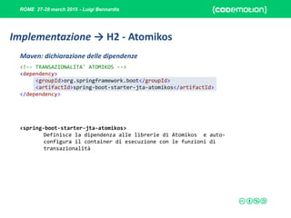 ROME 27-28 march 2015 - Luigi Bennardis
<!-- TRANSAZIONALITA' ATOMIKOS -->
<dependency>
<groupId>org.springframework.boot</groupId>
<artifactId>spring-boot-starter-jta-atomikos</artifactId>
</dependency>
<spring-boot-starter-jta-atomikos>
Definisce la dipendenza alle librerie di Atomikos e auto-
configura il container di esecuzione con le funzioni di
transazionalità
Maven: dichiarazione delle dipendenze
Implementazione → H2 - Atomikos
 