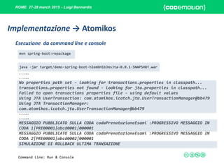 ROME 27-28 march 2015 - Luigi Bennardis
mvn spring-boot:repackage
java -jar target/demo-spring-boot-h2embHibJmsJta-0.0.1-SNAPSHOT.war
Esecuzione da command line e console
Implementazione → Atomikos
Command Line: Run & Console
.....
.....
No properties path set - looking for transactions.properties in classpath...
transactions.properties not found - looking for jta.properties in classpath...
Failed to open transactions properties file - using default values
Using JTA UserTransaction: com.atomikos.icatch.jta.UserTransactionManager@bb479
Using JTA TransactionManager:
com.atomikos.icatch.jta.UserTransactionManager@bb479
.....
.....
MESSAGGIO PUBBLICATO SULLA CODA codaPrenotazioneEsami :PROGRESSIVO MESSAGGIO IN
CODA 1|PRE00001|abcd0001|000001
MESSAGGIO PUBBLICATO SULLA CODA codaPrenotazioneEsami :PROGRESSIVO MESSAGGIO IN
CODA 2|PRE00001|abcd0002|000001
SIMULAZIONE DI ROLLBACK ULTIMA TRANSAZIONE
 