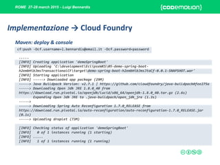 ROME 27-28 march 2015 - Luigi Bennardis
cf:push -Dcf.username=l.bennardis@email.it -Dcf.password=password
.....
[INFO] Creating application 'demoSpringBoot'
[INFO] Uploading 'C:developmentEclipseWKS05-demo-spring-boot-
h2embHibJmsTransactionalCFtargetdemo-spring-boot-h2embHibJmsJtaCf-0.0.1-SNAPSHOT.war'
[INFO] Starting application
[INFO] -----> Downloaded app package (29M)
-----> Java Buildpack Version: v2.7.1 | https://github.com/cloudfoundry/java-buildpack#fee275a
-----> Downloading Open Jdk JRE 1.8.0_40 from
https://download.run.pivotal.io/openjdk/lucid/x86_64/openjdk-1.8.0_40.tar.gz (2.6s)
Expanding Open Jdk JRE to .java-buildpack/open_jdk_jre (1.3s)
----->
-----> Downloading Spring Auto Reconfiguration 1.7.0_RELEASE from
https://download.run.pivotal.io/auto-reconfiguration/auto-reconfiguration-1.7.0_RELEASE.jar
(0.1s)
-----> Uploading droplet (73M)
[INFO] Checking status of application 'demoSpringBoot'
[INFO] 0 of 1 instances running (1 starting)
[INFO] .....
[INFO] 1 of 1 instances running (1 running)
Maven: deploy & console
Implementazione → Cloud Foundry
 