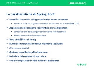 ROME 27-28 march 2015 - Luigi Bennardis
Le caratteristiche di Spring Boot
 Semplificazione dello sviluppo applicativo basato su SPRING
• realizzare soluzioni eseguibili in modalità stand-alone e/o in container J2EE
 Applicazione del Paradigma «convention over configuration»
• Semplificazione dello sviluppo senza ricadute sulla flessibilità
• Eliminazione dei file di configurazione
 Vista semplificata di Spring
 Numerose funzionalità di default facilmente sostituibili
 Annotazioni speciali
 Gestione semplificata delle dipendenze
 Inclusione del container di esecuzione
 «Auto-Configurazione» delle librerie di dipendenza
 