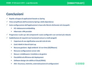 ROME 27-28 march 2015 - Luigi Bennardis
Conclusioni
 Rapido sviluppo di applicazioni basate su Spring
 Vista semplificata dell’ecosistema Spring e delle dipendenze
 Auto-configurazione dell’applicazione in base alle librerie dichiarate nel classpath:
 H2->datasource+embedding
 Hibernate->JPA provider
 Progressivo «scale-up» dei componenti «auto-configurati» con versioni più robuste
 Soddisfazione di requisiti non funzionali comuni a molti progetti
 Copertura di una significativa area del ciclo di vita
 Costi ridotti in fase di start-up
 Nessuna gestione degli ambienti di run-time (SO/Mware)
 Nessuna configurazione server side
 Nessun «middleware» installato o da gestire
 Flessibilità ed efficienza del deployment
 Software design che abilita al Cloud (PAAS)
 Altri: Sicurezza, metriche, esternalizzazione di configurazioni
 