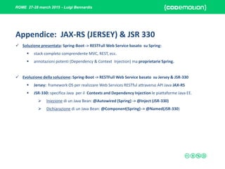 ROME 27-28 march 2015 - Luigi Bennardis
Appendice: JAX-RS (JERSEY) & JSR 330
 Soluzione presentata: Spring-Boot -> RESTFull Web Service basato su Spring:
 stack completo comprendente MVC, REST, ecc.
 annotazioni potenti (Dependency & Context Injection) ma proprietarie Spring.
 Evoluzione della soluzione: Spring-Boot -> RESTFull Web Service basato su Jersey & JSR-330
 Jersey: framework OS per realizzare Web Services RESTful attraverso API Java JAX-RS
 JSR-330: specifica Java per il Contexts and Dependency Injection le piattaforme Java EE.
 Iniezione di un Java Bean: @Autowired (Spring) -> @Inject (JSR-330)
 Dichiarazione di un Java Bean: @Component(Spring) -> @Named(JSR-330)
 