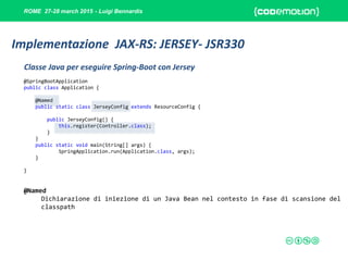 ROME 27-28 march 2015 - Luigi Bennardis
@SpringBootApplication
public class Application {
@Named
public static class JerseyConfig extends ResourceConfig {
public JerseyConfig() {
this.register(Controller.class);
}
}
public static void main(String[] args) {
SpringApplication.run(Application.class, args);
}
}
@Named
Dichiarazione di iniezione di un Java Bean nel contesto in fase di scansione del
classpath
Classe Java per eseguire Spring-Boot con Jersey
Implementazione JAX-RS: JERSEY- JSR330
 