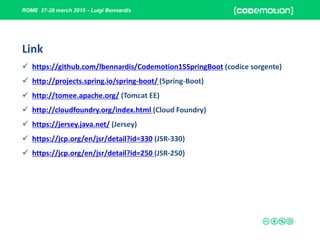 ROME 27-28 march 2015 - Luigi Bennardis
Link
 https://github.com/lbennardis/Codemotion15SpringBoot (codice sorgente)
 http://projects.spring.io/spring-boot/ (Spring-Boot)
 http://tomee.apache.org/ (Tomcat EE)
 http://cloudfoundry.org/index.html (Cloud Foundry)
 https://jersey.java.net/ (Jersey)
 https://jcp.org/en/jsr/detail?id=330 (JSR-330)
 https://jcp.org/en/jsr/detail?id=250 (JSR-250)
 