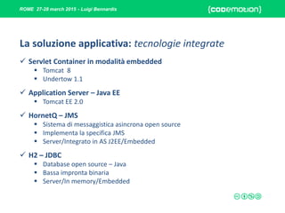 ROME 27-28 march 2015 - Luigi Bennardis
La soluzione applicativa: tecnologie integrate
 Servlet Container in modalità embedded
 Tomcat 8
 Undertow 1.1
 Application Server – Java EE
 Tomcat EE 2.0
 HornetQ – JMS
 Sistema di messaggistica asincrona open source
 Implementa la specifica JMS
 Server/Integrato in AS J2EE/Embedded
 H2 – JDBC
 Database open source – Java
 Bassa impronta binaria
 Server/In memory/Embedded
 