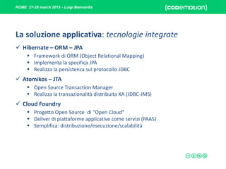 ROME 27-28 march 2015 - Luigi Bennardis
La soluzione applicativa: tecnologie integrate
 Hibernate – ORM – JPA
 Framework di ORM (Object Relational Mapping)
 Implementa la specifica JPA
 Realizza la persistenza sul protocollo JDBC
 Atomikos – JTA
 Open Source Transaction Manager
 Realizza la transazionalità distribuita XA (JDBC-JMS)
 Cloud Foundry
 Progetto Open Source di “Open Cloud”
 Deliver di piattaforme applicative come servizi (PAAS)
 Semplifica: distribuzione/esecuzione/scalabilità
 
