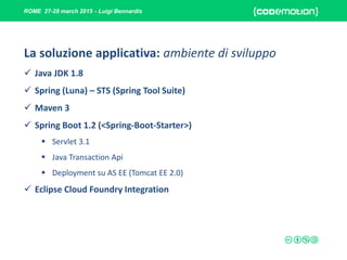 ROME 27-28 march 2015 - Luigi Bennardis
La soluzione applicativa: ambiente di sviluppo
 Java JDK 1.8
 Spring (Luna) – STS (Spring Tool Suite)
 Maven 3
 Spring Boot 1.2 (<Spring-Boot-Starter>)
 Servlet 3.1
 Java Transaction Api
 Deployment su AS EE (Tomcat EE 2.0)
 Eclipse Cloud Foundry Integration
 
