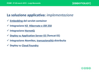 ROME 27-28 march 2015 - Luigi Bennardis
La soluzione applicativa: implementazione
 Embedding del servlet container
 Integrazione H2 Hibernate e JSR 250
 Integrazione HornetQ
 Deploy su Application Server EE (Tomcat EE)
 Integrazione Atomikos, transazionalità distribuita
 Deploy su Cloud Foundry
 