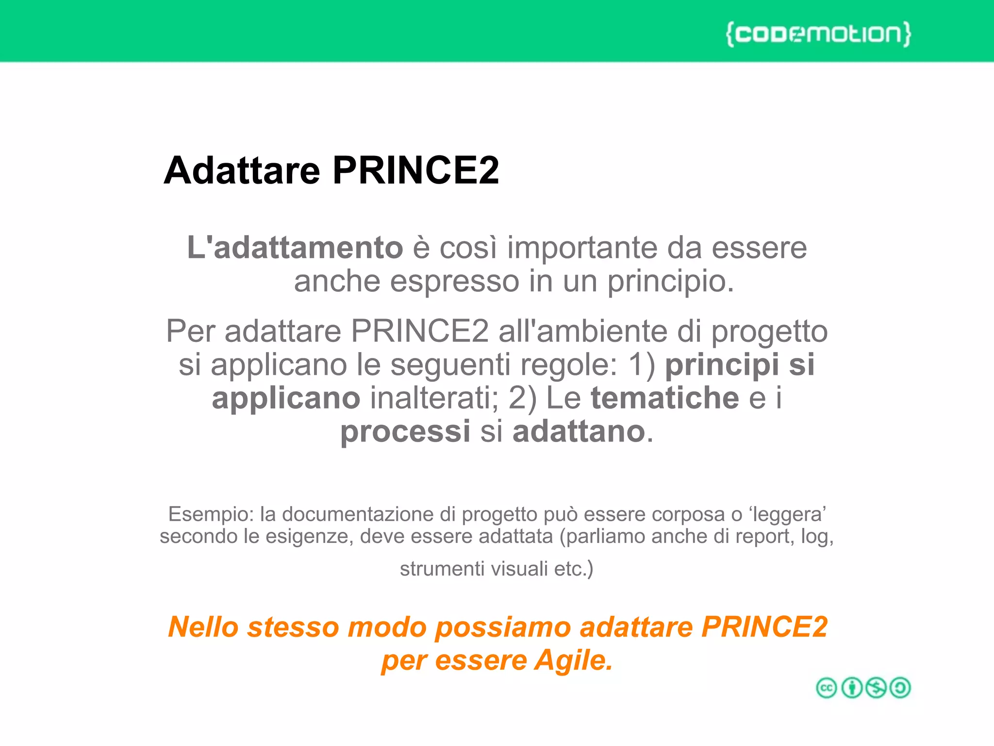 ROME 27-28 march 2015 – Speaker's name
L'adattamento è così importante da essere
anche espresso in un principio.
Per adattare PRINCE2 all'ambiente di progetto
si applicano le seguenti regole: 1) principi si
applicano inalterati; 2) Le tematiche e i
processi si adattano.
Esempio: la documentazione di progetto può essere corposa o ‘leggera’
secondo le esigenze, deve essere adattata (parliamo anche di report, log,
strumenti visuali etc.) 
Nello stesso modo possiamo adattare PRINCE2
per essere Agile.
Adattare PRINCE2
 