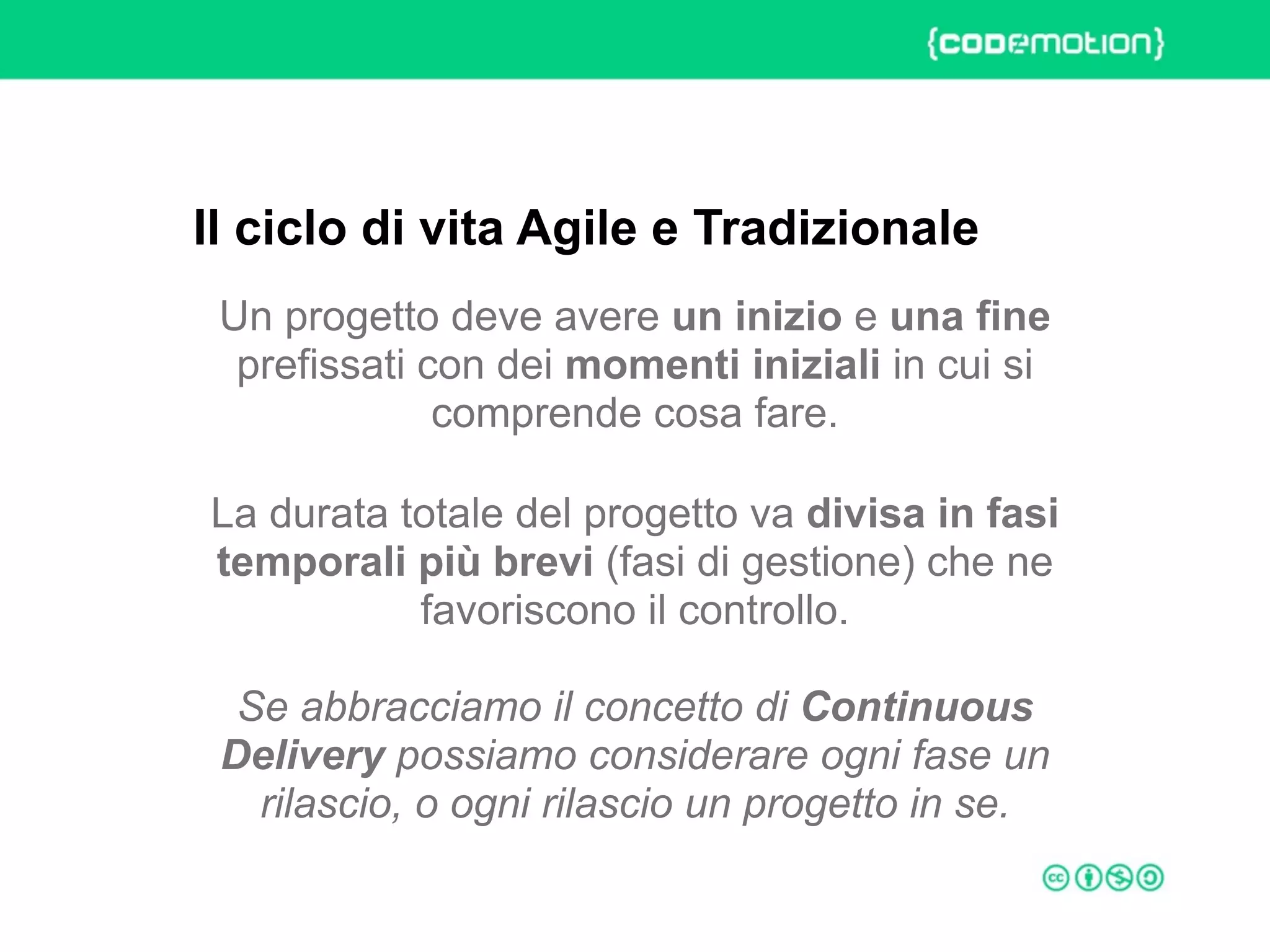 ROME 27-28 march 2015 – Speaker's name
Un progetto deve avere un inizio e una fine
prefissati con dei momenti iniziali in cui si
comprende cosa fare.
La durata totale del progetto va divisa in fasi
temporali più brevi (fasi di gestione) che ne
favoriscono il controllo.  
 
Se abbracciamo il concetto di Continuous
Delivery possiamo considerare ogni fase un
rilascio, o ogni rilascio un progetto in se.
Il ciclo di vita Agile e Tradizionale
 