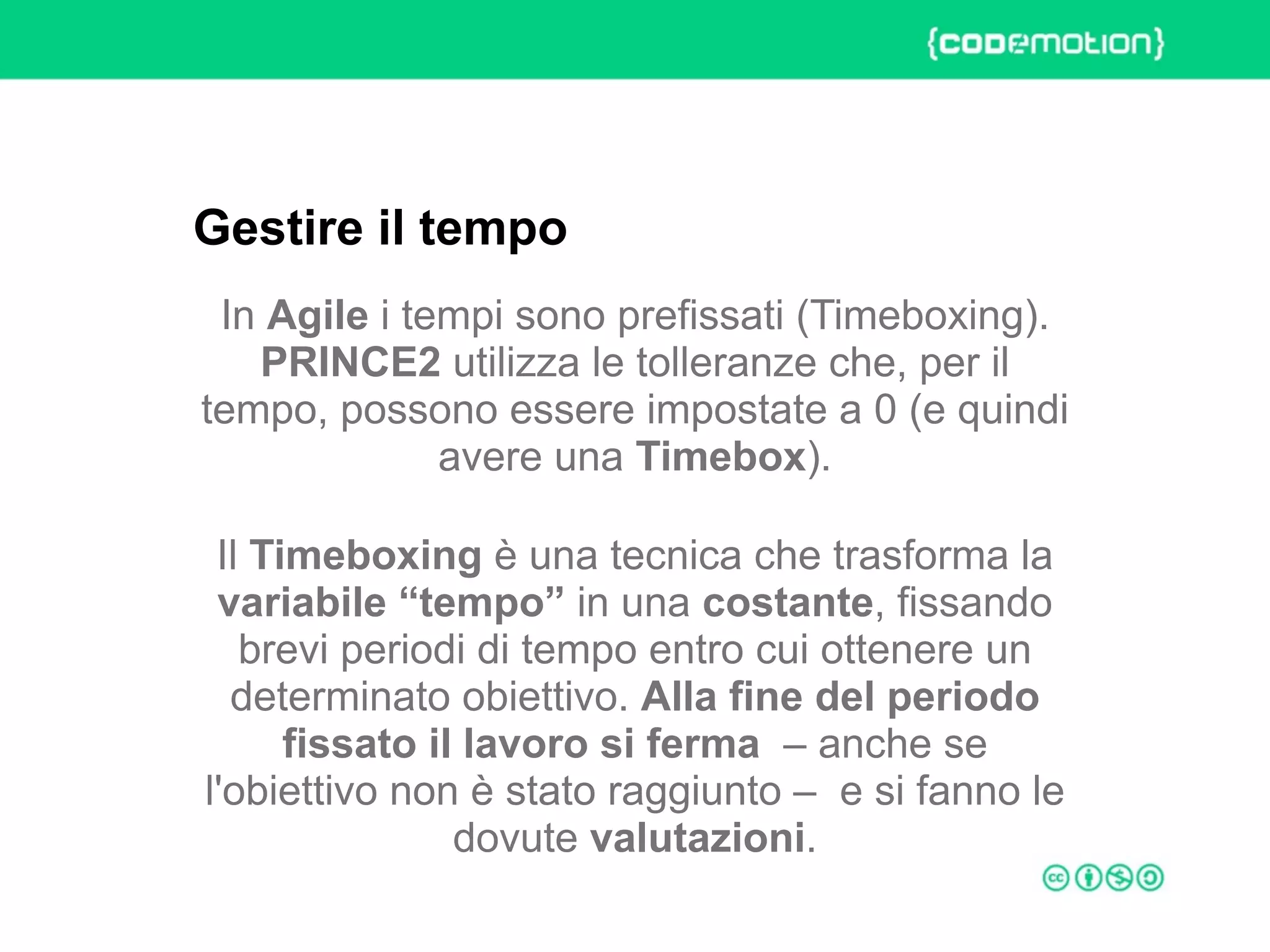 ROME 27-28 march 2015 – Speaker's name
In Agile i tempi sono prefissati (Timeboxing).
PRINCE2 utilizza le tolleranze che, per il
tempo, possono essere impostate a 0 (e quindi
avere una Timebox).
Il Timeboxing è una tecnica che trasforma la
variabile “tempo” in una costante, fissando
brevi periodi di tempo entro cui ottenere un
determinato obiettivo. Alla fine del periodo
fissato il lavoro si ferma – anche se
l'obiettivo non è stato raggiunto – e si fanno le
dovute valutazioni.
Gestire il tempo
 