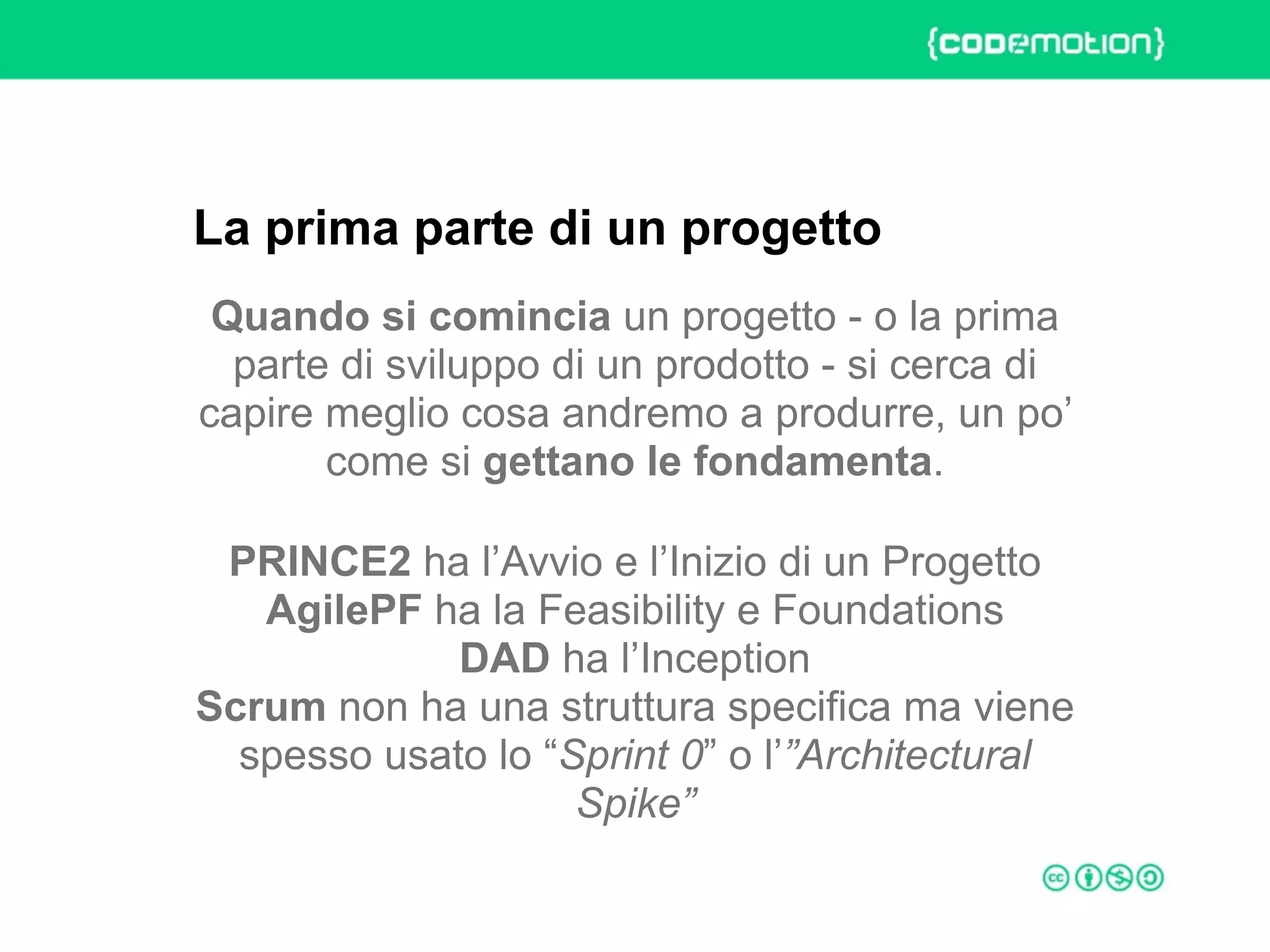 ROME 27-28 march 2015 – Speaker's name
Quando si comincia un progetto - o la prima
parte di sviluppo di un prodotto - si cerca di
capire meglio cosa andremo a produrre, un po’
come si gettano le fondamenta.
PRINCE2 ha l’Avvio e l’Inizio di un Progetto 
AgilePF ha la Feasibility e Foundations 
DAD ha l’Inception 
Scrum non ha una struttura specifica ma viene
spesso usato lo “Sprint 0” o l’”Architectural
Spike”
La prima parte di un progetto
 