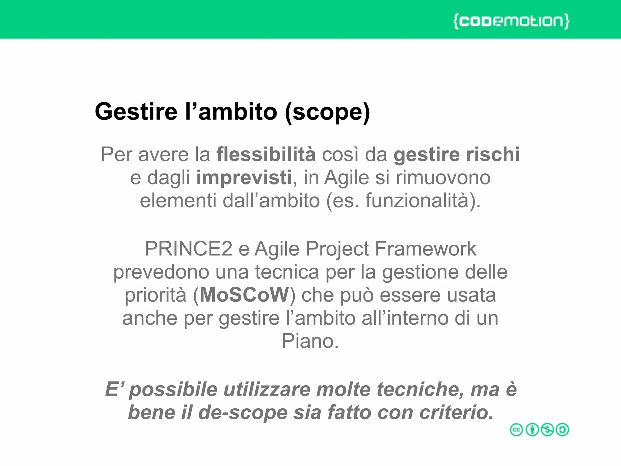 ROME 27-28 march 2015 – Speaker's name
Per avere la flessibilità così da gestire rischi
e dagli imprevisti, in Agile si rimuovono
elementi dall’ambito (es. funzionalità).
PRINCE2 e Agile Project Framework
prevedono una tecnica per la gestione delle
priorità (MoSCoW) che può essere usata
anche per gestire l’ambito all’interno di un
Piano.
E’ possibile utilizzare molte tecniche, ma è
bene il de-scope sia fatto con criterio.
Gestire l’ambito (scope)
 