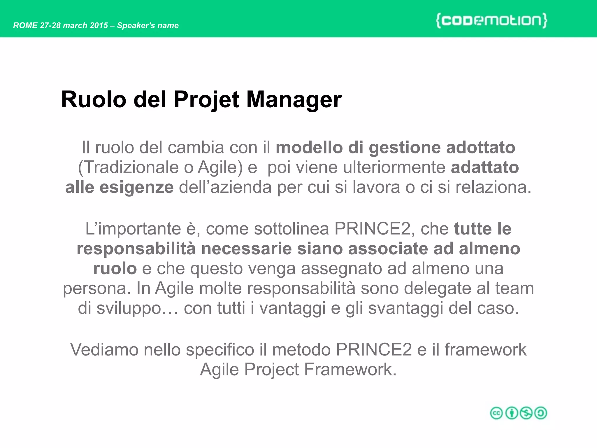 ROME 27-28 march 2015 – Speaker's name
Il ruolo del cambia con il modello di gestione adottato
(Tradizionale o Agile) e poi viene ulteriormente adattato
alle esigenze dell’azienda per cui si lavora o ci si relaziona.
L’importante è, come sottolinea PRINCE2, che tutte le
responsabilità necessarie siano associate ad almeno
ruolo e che questo venga assegnato ad almeno una
persona. In Agile molte responsabilità sono delegate al team
di sviluppo… con tutti i vantaggi e gli svantaggi del caso.
Vediamo nello specifico il metodo PRINCE2 e il framework
Agile Project Framework.
Ruolo del Projet Manager
 