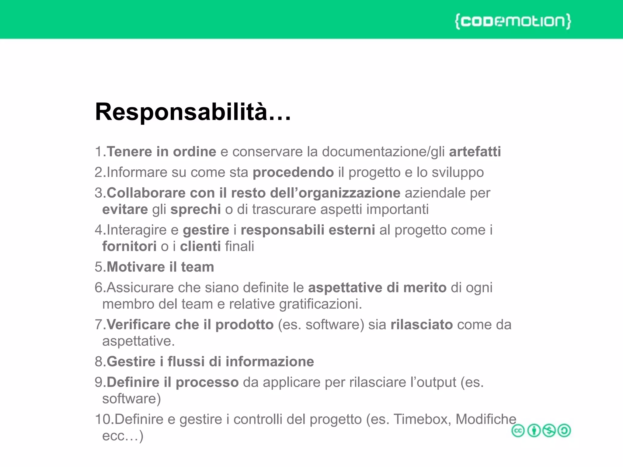 ROME 27-28 march 2015 – Speaker's name
1.Tenere in ordine e conservare la documentazione/gli artefatti
2.Informare su come sta procedendo il progetto e lo sviluppo
3.Collaborare con il resto dell’organizzazione aziendale per
evitare gli sprechi o di trascurare aspetti importanti
4.Interagire e gestire i responsabili esterni al progetto come i
fornitori o i clienti finali
5.Motivare il team
6.Assicurare che siano definite le aspettative di merito di ogni
membro del team e relative gratificazioni.
7.Verificare che il prodotto (es. software) sia rilasciato come da
aspettative.
8.Gestire i flussi di informazione
9.Definire il processo da applicare per rilasciare l’output (es.
software)
10.Definire e gestire i controlli del progetto (es. Timebox, Modifiche
ecc…)
Responsabilità…
 