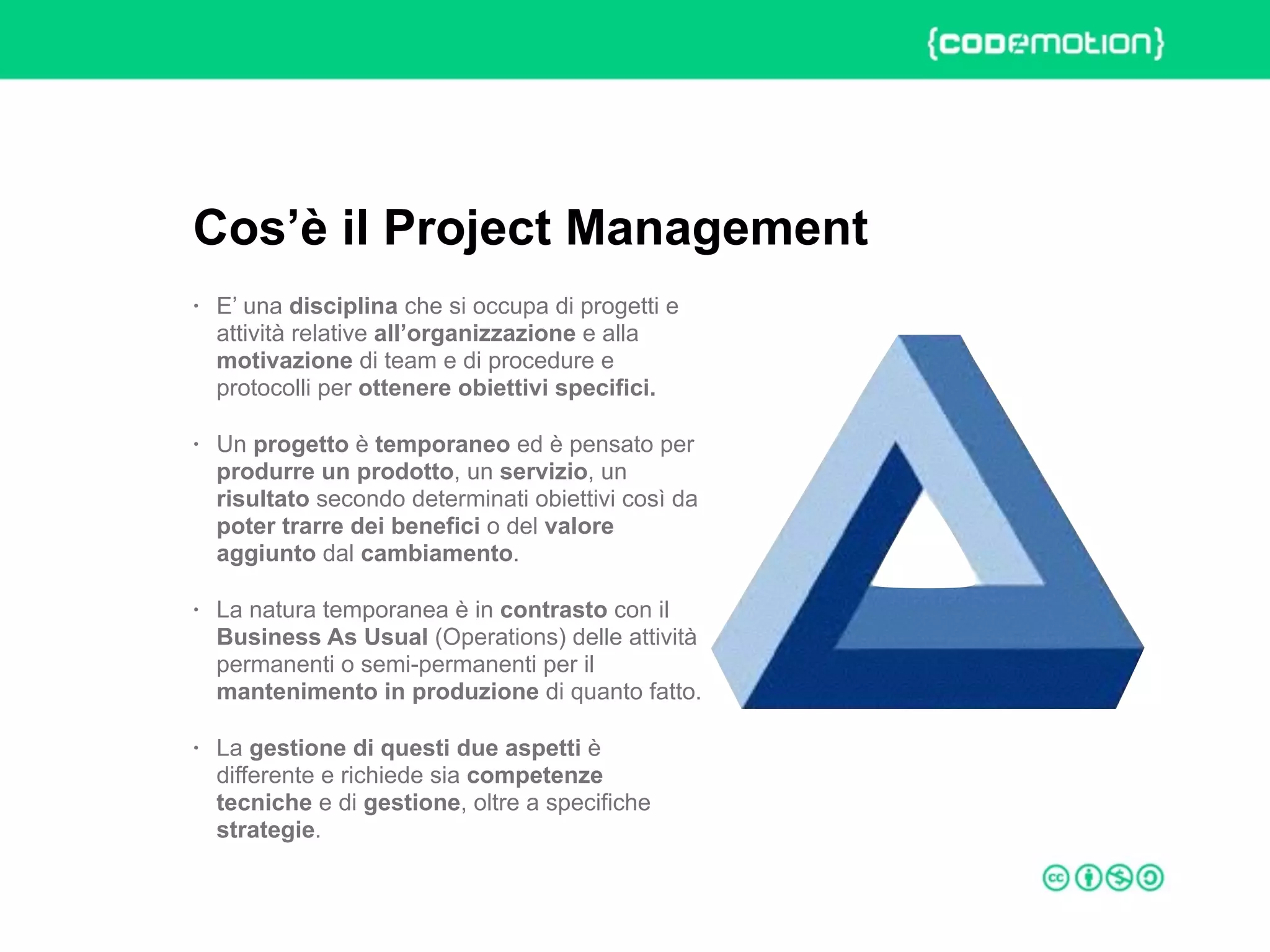 ROME 27-28 march 2015 – Speaker's name
• E’ una disciplina che si occupa di progetti e
attività relative all’organizzazione e alla
motivazione di team e di procedure e
protocolli per ottenere obiettivi specifici.
• Un progetto è temporaneo ed è pensato per
produrre un prodotto, un servizio, un
risultato secondo determinati obiettivi così da
poter trarre dei benefici o del valore
aggiunto dal cambiamento.
• La natura temporanea è in contrasto con il
Business As Usual (Operations) delle attività
permanenti o semi-permanenti per il
mantenimento in produzione di quanto fatto.
• La gestione di questi due aspetti è
differente e richiede sia competenze
tecniche e di gestione, oltre a specifiche
strategie.
Cos’è il Project Management
 
