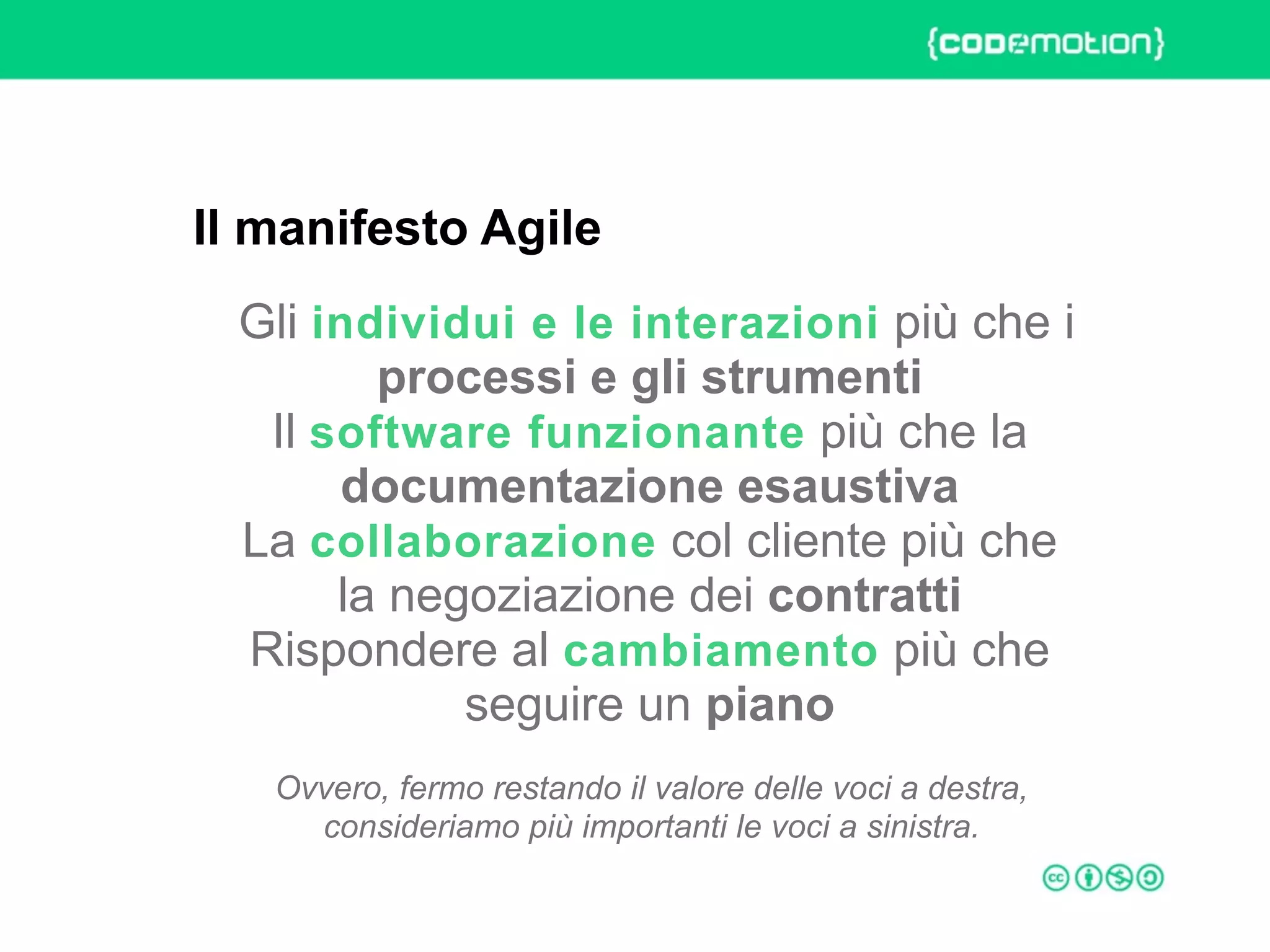 ROME 27-28 march 2015 – Speaker's name
Gli individui e le interazioni più che i
processi e gli strumenti 
Il software funzionante più che la
documentazione esaustiva 
La collaborazione col cliente più che
la negoziazione dei contratti 
Rispondere al cambiamento più che
seguire un piano
Ovvero, fermo restando il valore delle voci a destra, 
consideriamo più importanti le voci a sinistra.
Il manifesto Agile
 