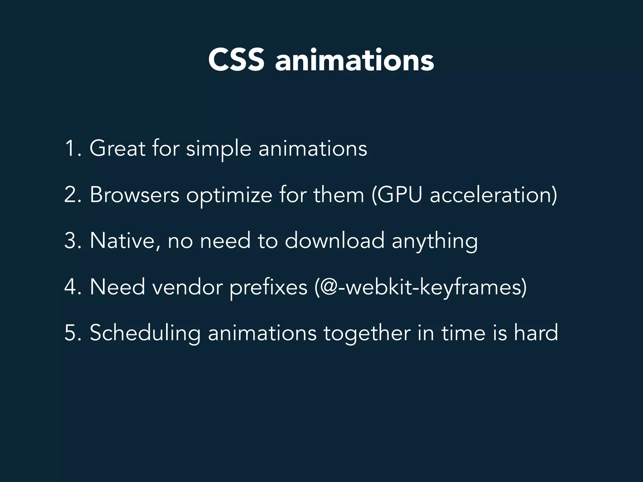 CSS animations
1. Great for simple animations
2. Browsers optimize for them (GPU acceleration)
3. Native, no need to download anything
4. Need vendor prefixes (@-webkit-keyframes)
5. Scheduling animations together in time is hard
 