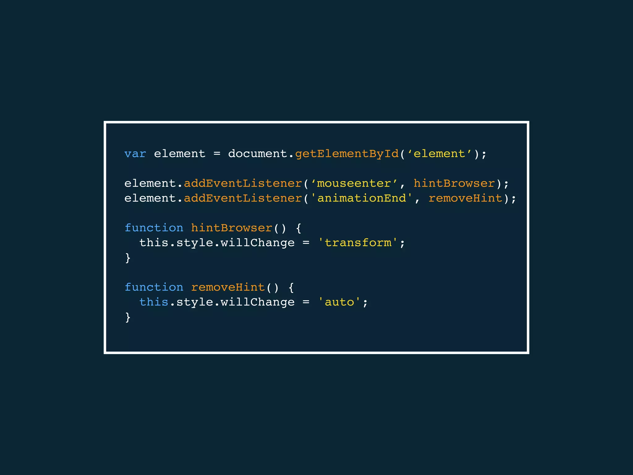 var element = document.getElementById(‘element’);
element.addEventListener(‘mouseenter’, hintBrowser);
element.addEventListener('animationEnd', removeHint);
function hintBrowser() {
this.style.willChange = 'transform';
}
function removeHint() {
this.style.willChange = 'auto';
}
 
