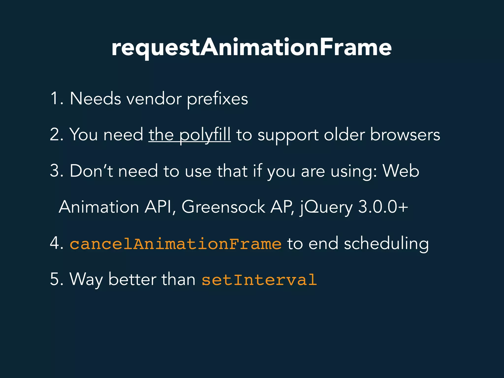 requestAnimationFrame
1. Needs vendor prefixes
2. You need the polyfill to support older browsers
3. Don’t need to use that if you are using: Web
Animation API, Greensock AP, jQuery 3.0.0+
4. cancelAnimationFrame to end scheduling
5. Way better than setInterval
 