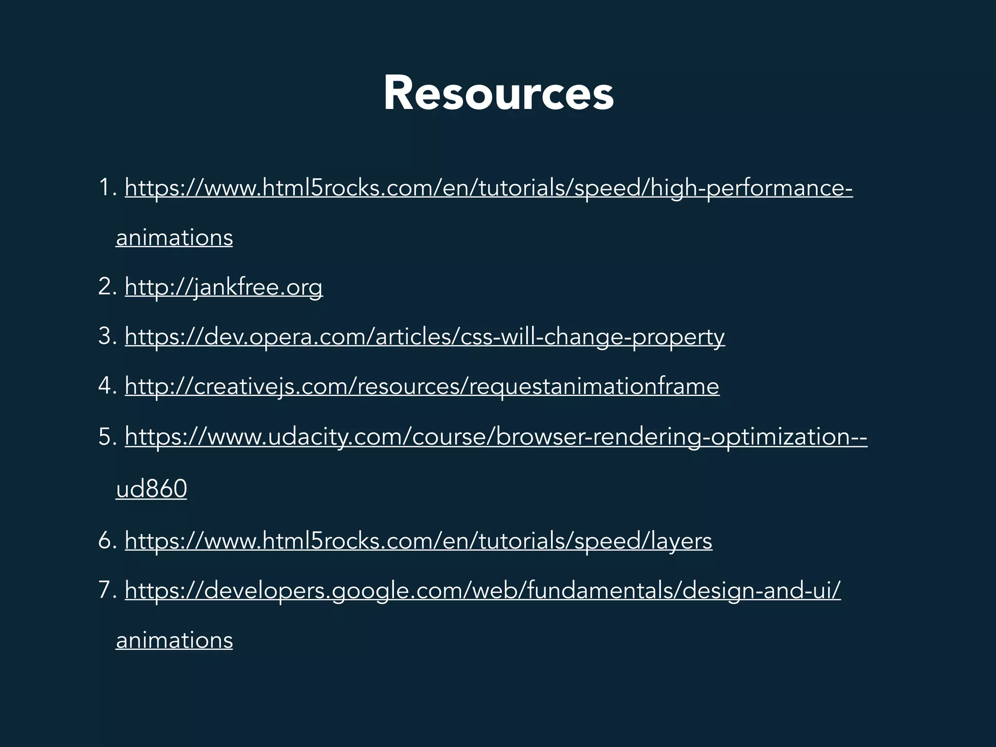 Resources
1. https://www.html5rocks.com/en/tutorials/speed/high-performance-
animations
2. http://jankfree.org
3. https://dev.opera.com/articles/css-will-change-property
4. http://creativejs.com/resources/requestanimationframe
5. https://www.udacity.com/course/browser-rendering-optimization--
ud860
6. https://www.html5rocks.com/en/tutorials/speed/layers
7. https://developers.google.com/web/fundamentals/design-and-ui/
animations
 